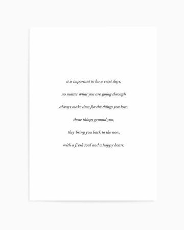 Art Print:
"Minimalist art print featuring a poem in black serif font on a clean white background. The poem reads: 'it is important to have reset days, no matter what you are going through always make time for the things you love. those things ground you, they bring you back to the now, with a fresh soul and a happy heart.'"
