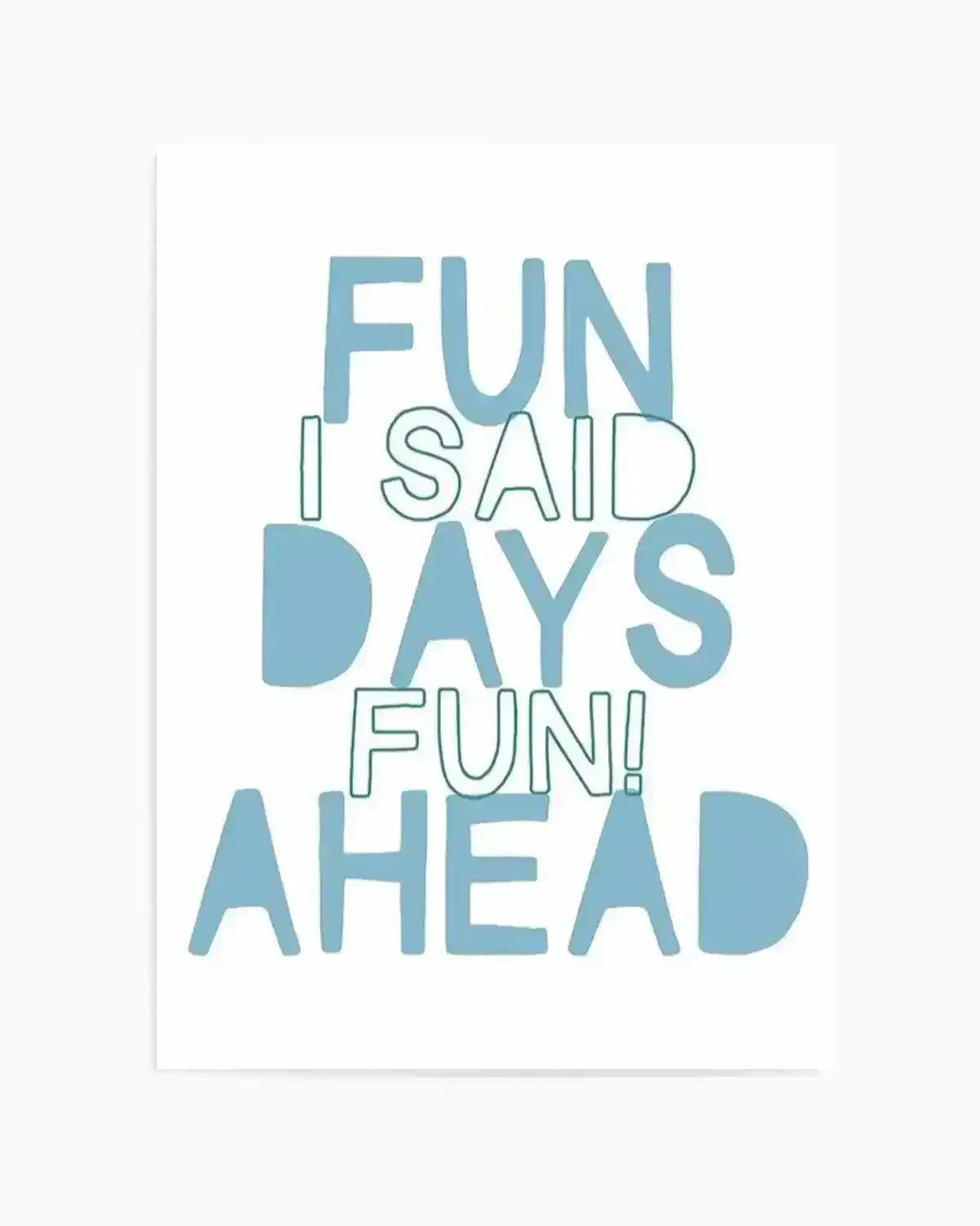 Art print with teal and white text on white background reading "FUN I SAID DAYS FUN! AHEAD" in a stacked, mixed-typography layout. The words "FUN," "DAYS," and "AHEAD" are rendered in solid teal capital letters, while "I SAID" and "FUN!" are outlined in teal. The composition creates a dynamic, playful arrangement across the vertical print. Shown with a thin white border frame.