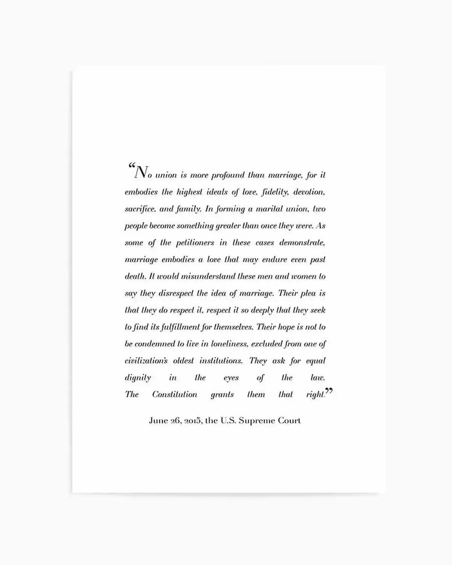 Art Print:
"Art print featuring a quote from the US Supreme Court decision on marriage equality, printed in black serif font on a clean white background. The quote begins with a large initial 'N' and reads, 'No union is more profound than marriage, for it embodies the highest ideals of love, fidelity, devotion, sacrifice, and family.' The print concludes with 'June 26, 2015, the U.S. Supreme Court'."