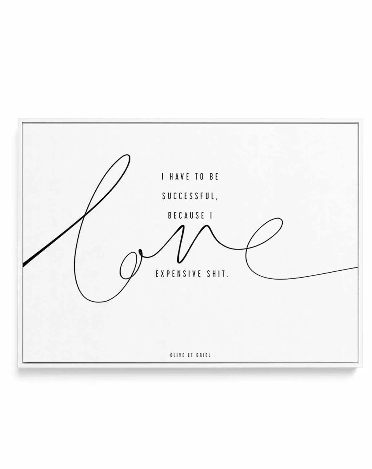 I Love Expensive Shit | LS | Framed Canvas-CANVAS-You can shop wall art online with Olive et Oriel for everything from abstract art to fun kids wall art. Our beautiful modern art prints and canvas art are available from large canvas prints to wall art paintings and our proudly Australian artwork collection offers only the highest quality framed large wall art and canvas art Australia - You can buy fashion photography prints or Hampton print posters and paintings on canvas from Olive et Oriel and