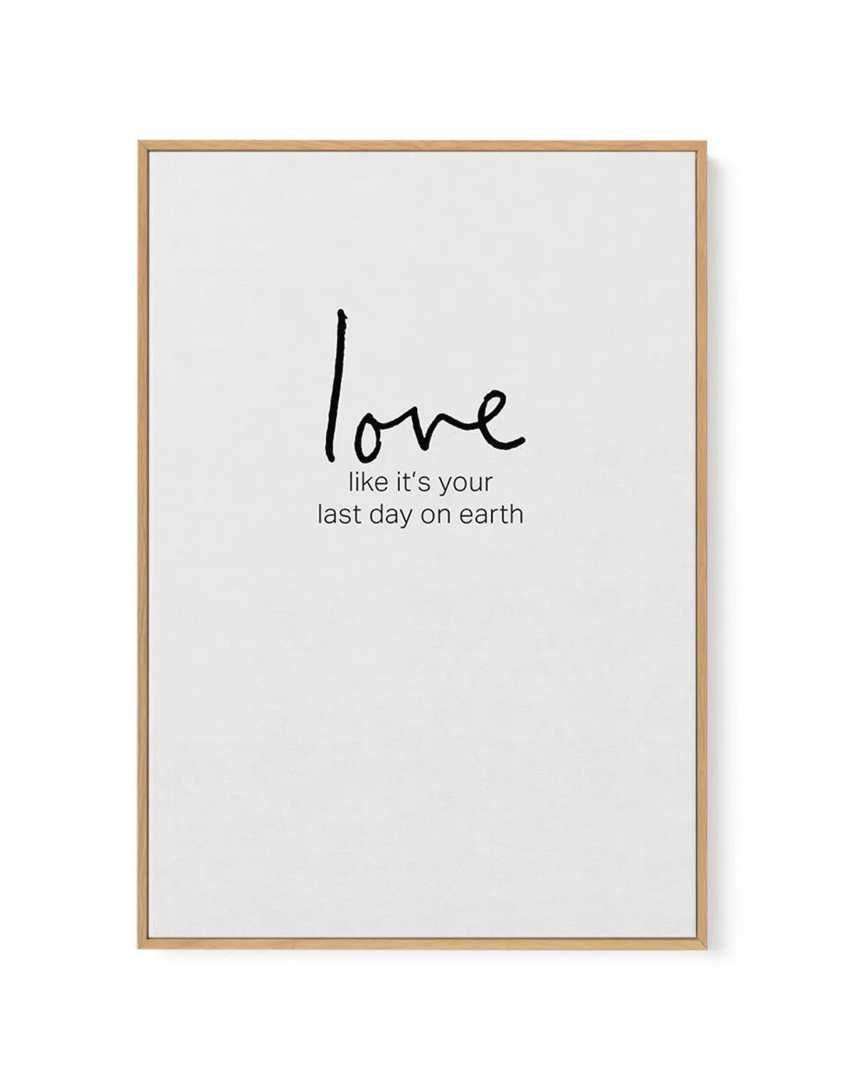 Love like it's your last day on earth | Framed Canvas-CANVAS-You can shop wall art online with Olive et Oriel for everything from abstract art to fun kids wall art. Our beautiful modern art prints and canvas art are available from large canvas prints to wall art paintings and our proudly Australian artwork collection offers only the highest quality framed large wall art and canvas art Australia - You can buy fashion photography prints or Hampton print posters and paintings on canvas from Olive e
