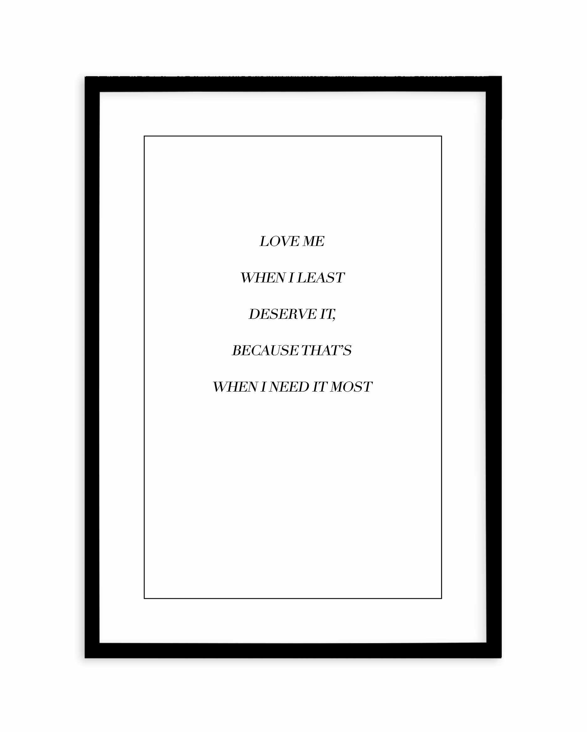 Love Me When I Need It Most Art Print-PRINT-Olive et Oriel-Olive et Oriel-A5 | 5.8" x 8.3" | 14.8 x 21cm-Black-With White Border-Buy-Australian-Art-Prints-Online-with-Olive-et-Oriel-Your-Artwork-Specialists-Austrailia-Decorate-With-Coastal-Photo-Wall-Art-Prints-From-Our-Beach-House-Artwork-Collection-Fine-Poster-and-Framed-Artwork