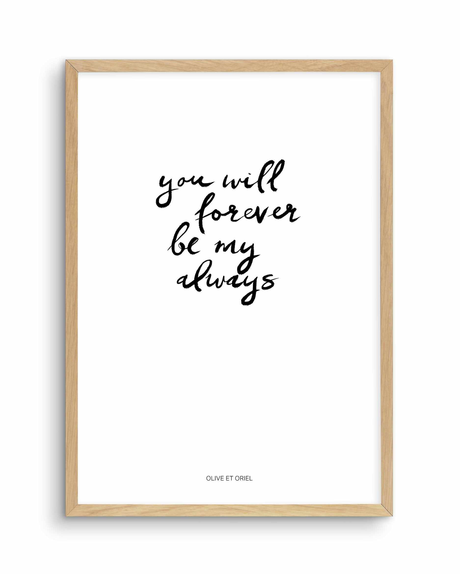 You Will Forever Be My Always | Hand scripted Art Print-PRINT-Olive et Oriel-Olive et Oriel-A5 | 5.8" x 8.3" | 14.8 x 21cm-Oak-With White Border-Buy-Australian-Art-Prints-Online-with-Olive-et-Oriel-Your-Artwork-Specialists-Austrailia-Decorate-With-Coastal-Photo-Wall-Art-Prints-From-Our-Beach-House-Artwork-Collection-Fine-Poster-and-Framed-Artwork